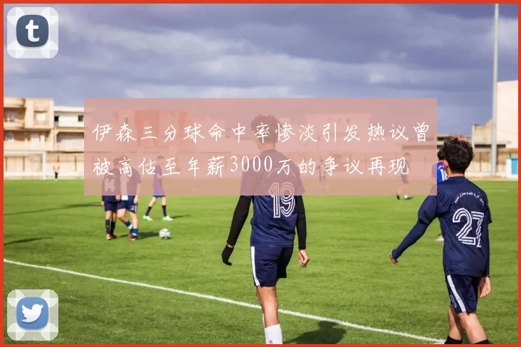伊森三分球命中率惨淡引发热议曾被高估至年薪3000万的争议再现