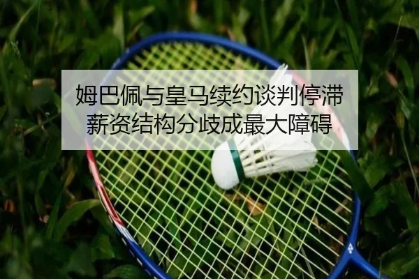 姆巴佩与皇马续约谈判停滞 薪资结构分歧成最大障碍