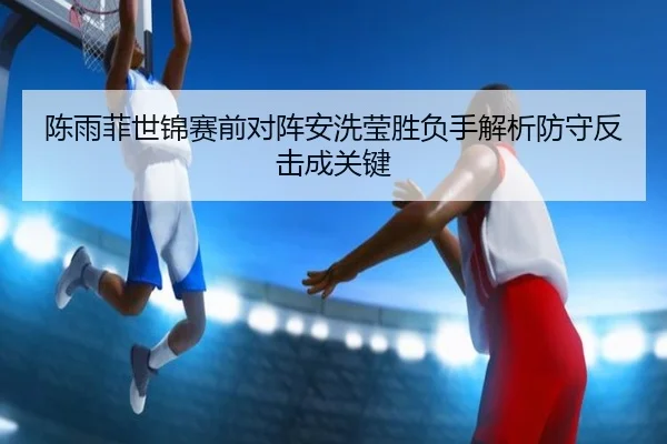 陈雨菲世锦赛前对阵安洗莹胜负手解析防守反击成关键